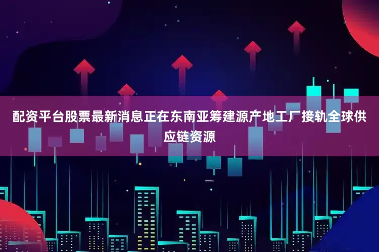 配资平台股票最新消息正在东南亚筹建源产地工厂接轨全球供应链资源