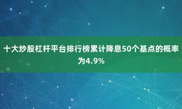 十大炒股杠杆平台排行榜累计降息50个基点的概率为4.9%
