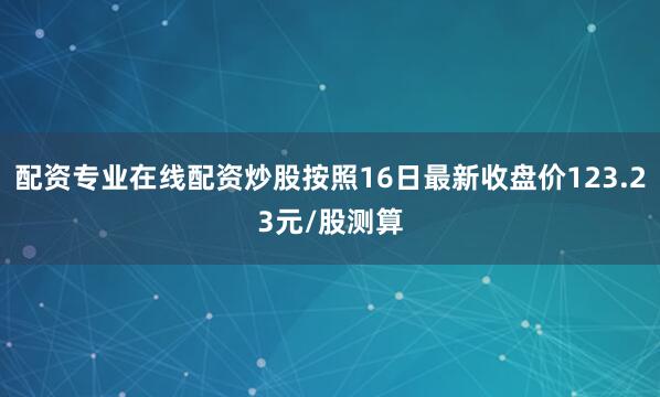 配资专业在线配资炒股按照16日最新收盘价123.23元/股测算