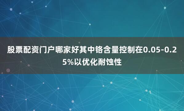 股票配资门户哪家好其中铬含量控制在0.05-0.25%以优化耐蚀性