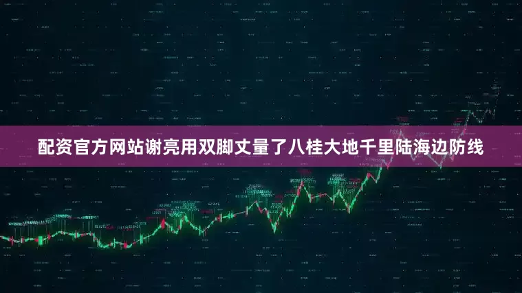 配资官方网站谢亮用双脚丈量了八桂大地千里陆海边防线