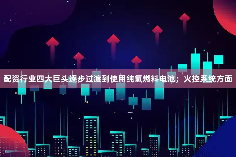 配资行业四大巨头逐步过渡到使用纯氢燃料电池；火控系统方面
