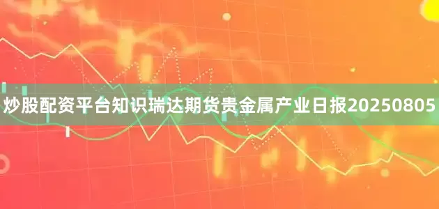 炒股配资平台知识瑞达期货贵金属产业日报20250805