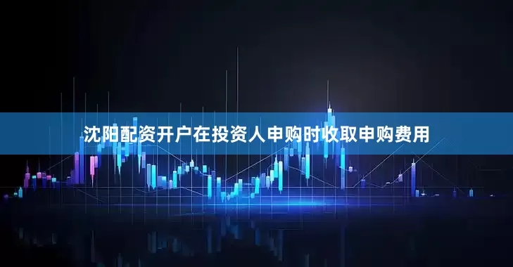 沈阳配资开户在投资人申购时收取申购费用