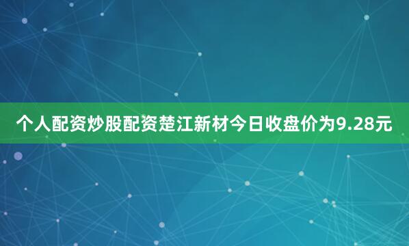 个人配资炒股配资楚江新材今日收盘价为9.28元