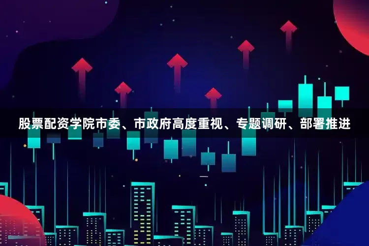 股票配资学院市委、市政府高度重视、专题调研、部署推进