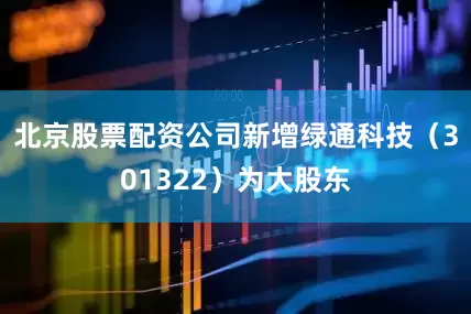 北京股票配资公司新增绿通科技（301322）为大股东