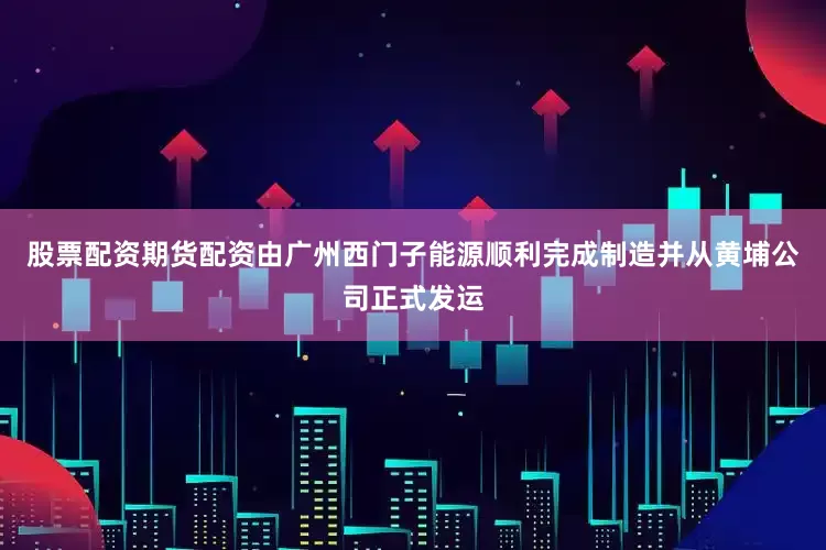 股票配资期货配资由广州西门子能源顺利完成制造并从黄埔公司正式发运