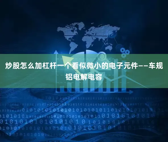 炒股怎么加杠杆一个看似微小的电子元件——车规铝电解电容