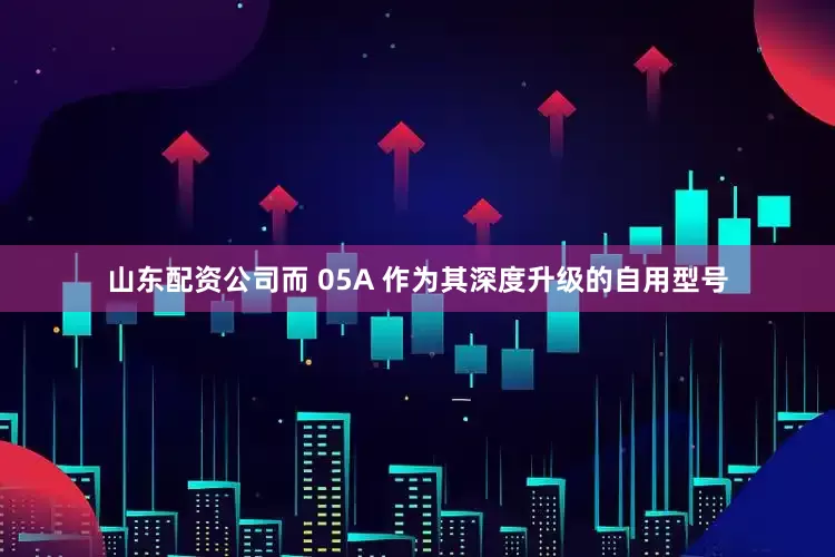 山东配资公司而 05A 作为其深度升级的自用型号